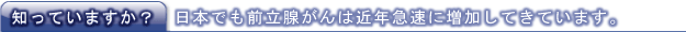 知っていますか?日本でも前立腺がんは近年急速に増加してきています。